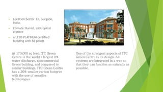  Location:Sector 33, Gurgaon, 
India. 
 Climate:Humid, subtropical 
climate 
 a LEED PLATINUM certified 
building with 56 points 
At 170,000 sq feet, ITC Green 
Centre is the world’s largest 0% 
water discharge, noncommercial 
Green building, and compared to 
similar buildings, ITC Green Centre 
has a 30% smaller carbon footprint 
with the use of sensible 
technologies. 
One of the strongest aspects of ITC 
Green Centre is its design. All 
systems are integrated in a way so 
that they can function as naturally as 
possible. 
 
