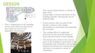 DESIGN 
 The L-shaped plan of the building 
serves more than one function in 
more than one area of the 
immediate environment. 
The central atrium allows a column of 
glare-free 
natural light to form in the heart of the 
building, thereby reducing the use of 
artificial light 
 It also ensures that one part of the 
façade is always in the shade, 
preventing too much heat from entering 
the structure. 
 The cooling effect is supported 
moreover by the discreet bodies of 
water placed in front of the building 
 The atrium also connects the various 
parts of the building to each other, both 
horizontally and vertically,it encourages 
interaction between the various parts, 
and more, it promotes a sense of 
community. 
 