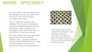 WATER EFFICIENCY 
 Harvest 100% of the rain that falls on 
the building, and recycle 100% of all 
the water used in the building 
including waste water. 
 Use of waterless urinals in the 
building. The urinals use biological 
blocks containing particular bacteria 
that reduce odour problems and 
blockages in the urinals that saves 3 
lakhs litres of water per annum. 
 Annually, storm water pits recharged 
ground water by around 5500 
kilolitres, and sewage treatment 
plant recycled 6900 kilolitres of water 
in total, limiting costs but more 
importantly water use tremendously. 
Interlocking tiles placed 
across the landscape of the 
building to harvest 
rain water through the 
grass that grows between 
the tiles while ensuring 0% 
surface run-off. 
 