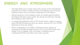 ENERGY AND ATMOSPHERE 
 The high albedo roof coating reduces the amount of heat absorbed by 
reflecting over 90% of visible and infra red radiations away from the 
building. reduces the roof surface temperature by 30 degrees. 
 250mm thickness of the building’s walls, the double glazed windows 
and high performance glass reduce the amount of solar heat entering 
the building by more than 65%. 
 A commercial building the size of ITC Green Centre usually consumes 
about 620,000 kilowatts per hour per annum, whereas ITC use 130,000 
kilowatts per hour per annum. 
 With a consumption of 11.4lakhs kilowatts per hour against an 
estimated 2.33 lakhs kilowatts per hour ITC saved 51% of their total 
budget: 81% on lighting, 40% on Heating, Ventilation and Air 
Conditioning (HVAC) and 40% on hot water annually. 
 