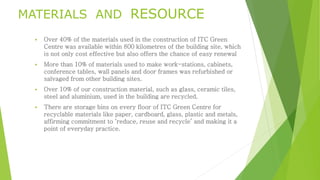 MATERIALS AND RESOURCE 
 Over 40% of the materials used in the construction of ITC Green 
Centre was available within 800 kilometres of the building site, which 
is not only cost effective but also offers the chance of easy renewal 
 More than 10% of materials used to make work-stations, cabinets, 
conference tables, wall panels and door frames was refurbished or 
salvaged from other building sites. 
 Over 10% of our construction material, such as glass, ceramic tiles, 
steel and aluminium, used in the building are recycled. 
 There are storage bins on every floor of ITC Green Centre for 
recyclable materials like paper, cardboard, glass, plastic and metals, 
affirming commitment to ‘reduce, reuse and recycle’ and making it a 
point of everyday practice. 
 