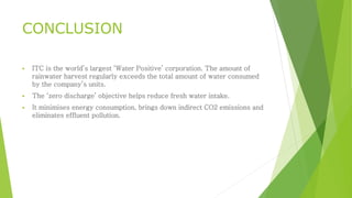 CONCLUSION 
 ITC is the world’s largest ‘Water Positive’ corporation. The amount of 
rainwater harvest regularly exceeds the total amount of water consumed 
by the company’s units. 
 The ‘zero discharge’ objective helps reduce fresh water intake. 
 It minimises energy consumption, brings down indirect CO2 emissions and 
eliminates effluent pollution. 
 