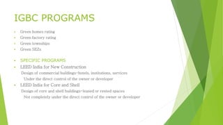 IGBC PROGRAMS 
 Green homes rating 
 Green factory rating 
 Green townships 
 Green SEZs 
 SPECIFIC PROGRAMS 
 LEED India for New Construction 
Design of commercial buildings-hotels, institutions, services 
Under the direct control of the owner or developer 
 LEED India for Core and Shell 
Design of core and shell buildings-leased or rented spaces 
Not completely under the direct control of the owner or developer 
 
