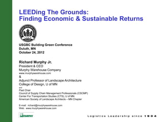 LEEDing The Grounds:
Finding Economic & Sustainable Returns


USGBC Building Green Conference
Duluth, MN
October 24, 2012


Richard Murphy Jr.
President & CEO
Murphy Warehouse Company
www.murphywarehouse.com
&
Adjunct Professor of Landscape Architecture
College of Design, U of MN
and
Past Chair
Council of Supply Chain Management Professionals (CSCMP)
Center For Transportation Studies (CTS), U of MN
American Society of Landscape Architects – MN Chapter

E-mail: richard@murphywarehouse.com
Web: www.murphywarehouse.com
 