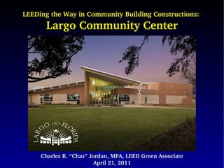 LEEDing the Way in Community Building Constructions:  Largo Community Center Charles R. “Chas” Jordan, MPA, LEED Green Associate April 21, 2011 