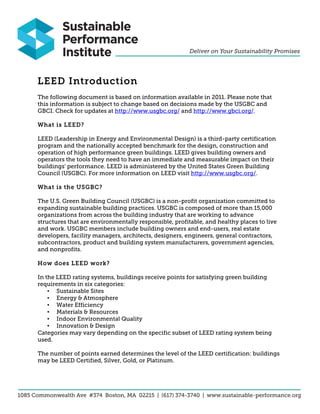LEED Introduction
The following document is based on information available in 2011. Please note that
this information is subject to change based on decisions made by the USGBC and
GBCI. Check for updates at http://www.usgbc.org/ and http://www.gbci.org/.

What is LEED?

LEED (Leadership in Energy and Environmental Design) is a third-party certification
program and the nationally accepted benchmark for the design, construction and
operation of high performance green buildings. LEED gives building owners and
operators the tools they need to have an immediate and measurable impact on their
buildings' performance. LEED is administered by the United States Green Building
Council (USGBC). For more information on LEED visit http://www.usgbc.org/.

What is the USGBC?

The U.S. Green Building Council (USGBC) is a non-profit organization committed to
expanding sustainable building practices. USGBC is composed of more than 15,000
organizations from across the building industry that are working to advance
structures that are environmentally responsible, profitable, and healthy places to live
and work. USGBC members include building owners and end-users, real estate
developers, facility managers, architects, designers, engineers, general contractors,
subcontractors, product and building system manufacturers, government agencies,
and nonprofits.

How does LEED work?

In the LEED rating systems, buildings receive points for satisfying green building
requirements in six categories:
    • Sustainable Sites
    • Energy & Atmosphere
    • Water Efficiency
    • Materials & Resources
    • Indoor Environmental Quality
    • Innovation & Design
Categories may vary depending on the specific subset of LEED rating system being
used.

The number of points earned determines the level of the LEED certification: buildings
may be LEED Certified, Silver, Gold, or Platinum.
 