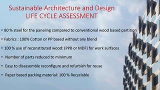 Sustainable Architecture and Design
LIFE CYCLE ASSESSMENT
• 80 % steel for the paneling compared to conventional wood based partition
• Fabrics : 100% Cotton or PP based without any blend
• 100 % use of reconstituted wood: (PPB or MDF) for work surfaces
• Number of parts reduced to minimum
• Easy to disassemble reconfigure and refurbish for reuse
• Paper based packing material: 100 % Recyclable
 