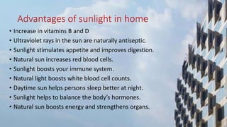 Advantages of sunlight in home
• Increase in vitamins B and D
• Ultraviolet rays in the sun are naturally antiseptic.
• Sunlight stimulates appetite and improves digestion.
• Natural sun increases red blood cells.
• Sunlight boosts your immune system.
• Natural light boosts white blood cell counts.
• Daytime sun helps persons sleep better at night.
• Sunlight helps to balance the body’s hormones.
• Natural sun boosts energy and strengthens organs.
 