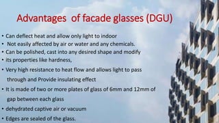 Advantages of facade glasses (DGU)
• Can deflect heat and allow only light to indoor
• Not easily affected by air or water and any chemicals.
• Can be polished, cast into any desired shape and modify
• its properties like hardness,
• Very high resistance to heat flow and allows light to pass
through and Provide insulating effect
• It is made of two or more plates of glass of 6mm and 12mm of
gap between each glass
• dehydrated captive air or vacuum
• Edges are sealed of the glass.
 