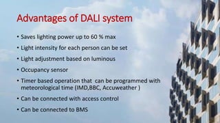 Advantages of DALI system
• Saves lighting power up to 60 % max
• Light intensity for each person can be set
• Light adjustment based on luminous
• Occupancy sensor
• Timer based operation that can be programmed with
meteorological time (IMD,BBC, Accuweather )
• Can be connected with access control
• Can be connected to BMS
 