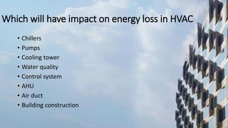 Which will have impact on energy loss in HVAC
• Chillers
• Pumps
• Cooling tower
• Water quality
• Control system
• AHU
• Air duct
• Building construction
 