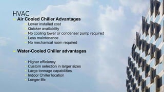 HVAC
➢ Air Cooled Chiller Advantages
• Lower installed cost
• Quicker availability
• No cooling tower or condenser pump required
• Less maintenance
• No mechanical room required
➢ Water-Cooled Chiller advantages
• Higher efficiency
• Custom selection in larger sizes
• Large tonnage capabilities
• Indoor Chiller location
• Longer life
 