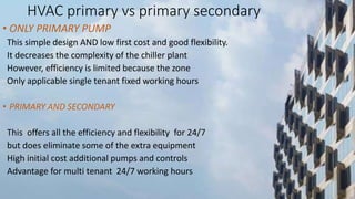 HVAC primary vs primary secondary
• ONLY PRIMARY PUMP
This simple design AND low first cost and good flexibility.
It decreases the complexity of the chiller plant
However, efficiency is limited because the zone
Only applicable single tenant fixed working hours
• PRIMARY AND SECONDARY
This offers all the efficiency and flexibility for 24/7
but does eliminate some of the extra equipment
High initial cost additional pumps and controls
Advantage for multi tenant 24/7 working hours
 