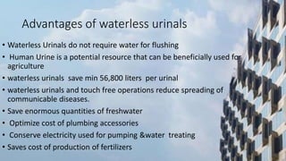 Advantages of waterless urinals
• Waterless Urinals do not require water for flushing
• Human Urine is a potential resource that can be beneficially used for
agriculture
• waterless urinals save min 56,800 liters per urinal
• waterless urinals and touch free operations reduce spreading of
communicable diseases.
• Save enormous quantities of freshwater
• Optimize cost of plumbing accessories
• Conserve electricity used for pumping &water treating
• Saves cost of production of fertilizers
 