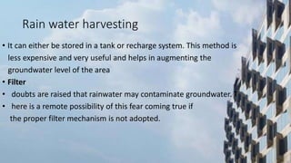 Rain water harvesting
• It can either be stored in a tank or recharge system. This method is
less expensive and very useful and helps in augmenting the
groundwater level of the area
• Filter
• doubts are raised that rainwater may contaminate groundwater. T
• here is a remote possibility of this fear coming true if
the proper filter mechanism is not adopted.
 