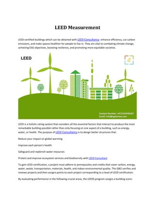 LEED Measurement
LEED-certified buildings which can be obtained with LEED Consultancy enhance efficiency, cut carbon
emissions, and make spaces healthier for people to live in. They are vital to combating climate change,
achieving ESG objectives, boosting resilience, and promoting more equitable societies.
LEED is a holistic rating system that considers all the essential factors that interact to produce the most
remarkable building possible rather than only focusing on one aspect of a building, such as energy,
water, or health. The purpose of LEED Consultancy is to design better structures that:
Reduce your impact on global warming
Improve each person's health
Safeguard and replenish water resources
Protect and improve ecosystem services and biodiversity with LEED Consultant
To gain LEED certification, a project must adhere to prerequisites and credits that cover carbon, energy,
water, waste, transportation, materials, health, and indoor environmental quality. The GBCI verifies and
reviews projects and then assigns points to each project corresponding to a level of LEED certification.
By evaluating performance in the following crucial areas, the LEEDS program assigns a building score:
 