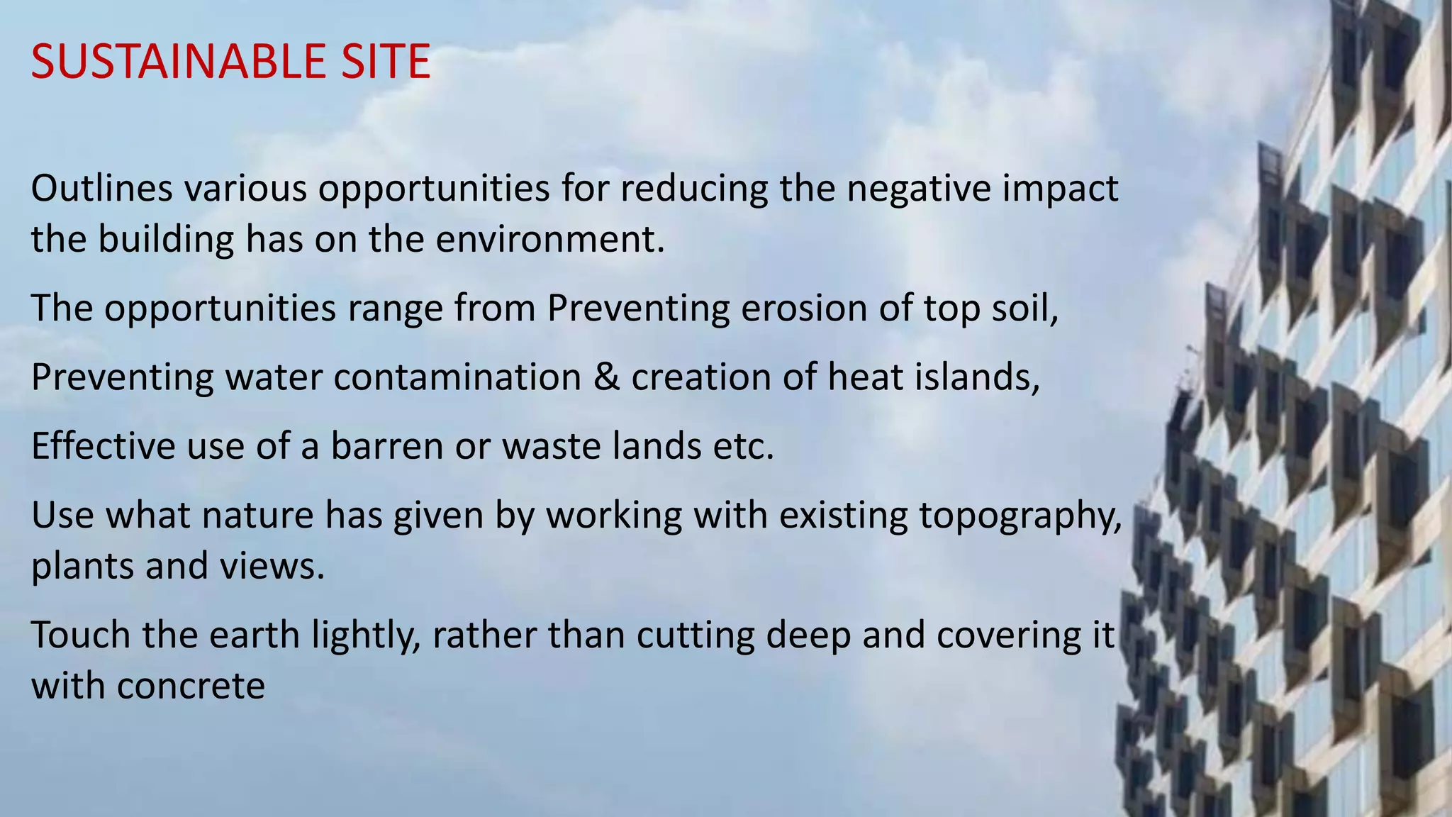SUSTAINABLE SITE
Outlines various opportunities for reducing the negative impact
the building has on the environment.
The opportunities range from Preventing erosion of top soil,
Preventing water contamination & creation of heat islands,
Effective use of a barren or waste lands etc.
Use what nature has given by working with existing topography,
plants and views.
Touch the earth lightly, rather than cutting deep and covering it
with concrete
 