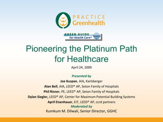 Pioneering the Platinum Path
       for Healthcare
                            April 24, 2009

                              Presented by
                       Joe Kuspan, AIA, Karlsberger
           Alan Bell, AIA, LEED® AP, Seton Family of Hospitals
          Phil Risner, PE, LEED® AP, Seton Family of Hospitals
Dylan Siegler, LEED® AP, Center for Maximum Potential Building Systems
             April Eisenhauer, EIT, LEED® AP, ccrd partners
                              Moderated by
           Kumkum M. Dilwali, Senior Director, GGHC
 