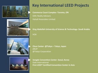 Key International LEED Projects
Commerce Court Complex- Toronto, ON
GWL Realty Advisors
Halsall Associates Limited

King Abdullah University of Science & Technology- Saudi Arabia
HOK

Chuo Center- @Tokyo – Tokyo, Japan
ARUP
@Tokyo Corporation

Songdo Convention Center- Seoul, Korea
Gale International
First LEED® Certified Convention Center in Asia

 
