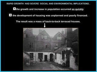 RAPID GROWTH  HAD SEVERE  SOCIAL AND ENVIRONMENTAL IMPLICATIONS .   ◘ the growth and increase in population occurred  so quickly   ◘  the development of housing was unplanned and poorly financed.   The result was a mass of back-to-back terraced houses.   
