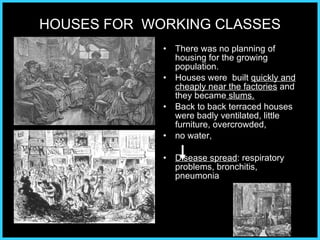 HOUSES FOR  WORKING CLASSES There was no planning of housing for the growing population. Houses were  built  quickly and cheaply near the factories  and they became  slums. Back to back terraced houses were badly ventilated, little furniture, overcrowded,  no water,  Disease spread : respiratory problems, bronchitis, pneumonia 