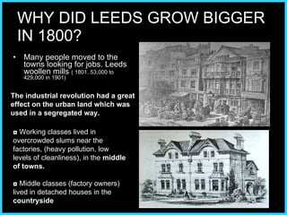 WHY DID LEEDS GROW BIGGER  IN 1800? Many people moved to the towns looking for jobs. Leeds woollen mills  ( 1801..53,000 to 429,000 in 1901) ◘  Working classes lived in overcrowded slums near the factories, (heavy pollution, low levels of cleanliness), in the  middle of towns. ◘   Middle classes (factory owners) lived in detached houses in the  countryside The industrial revolution had a great effect on the urban land which was used in a segregated way. 