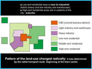 ◘  Low-rent residential area is  near to industrial  district (heavy and low industry and warehouses). ◘   High-rent residential areas are in outskirts of the city :  suburbs. Pattern of the land-use changed radically:  it was determined by the radial transport route  beginning at the town centre 