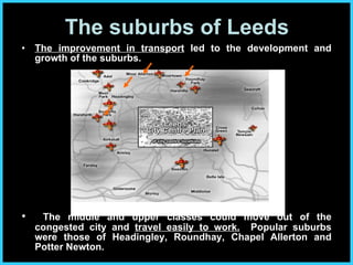 The improvement in transport  led to the development and growth of the suburbs.  The middle and upper classes could move out of the congested city and  travel easily to work.   Popular suburbs were those of Headingley, Roundhay, Chapel Allerton and Potter Newton. The suburbs of Leeds 