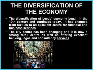 THE DIVERSIFICATION OF THE ECONOMY The diversification of Leeds’ economy began in the 19th century and continues today.  It has changed from textiles to an excellent centre for  financial and business services .  The city centre has been changing and it is now a strong retail centre as well as offering excellent banking, legal, and consultancy  services 