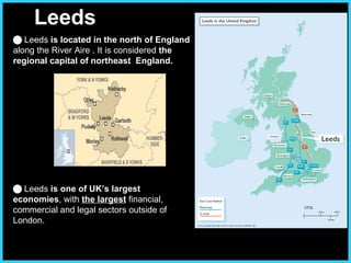 Leeds      Leeds  is located in the north of England  along the River Aire . It is considered  the regional capital of northeast  England.     Leeds  is one of UK’s largest economies , with  the largest  financial, commercial and legal sectors outside of London.  
