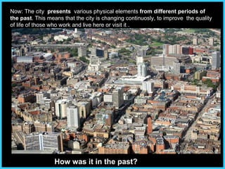 Now:   The city  presents   various physical elements  from different periods of the past . This means that the city is changing continuosly, to improve  the quality of life of those who work and live here or visit it .  How was it in the past? 