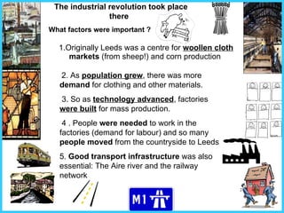 1.Originally Leeds was a centre for  woollen cloth   markets  (from sheep!) and corn production 2. As  population grew , there was more  demand  for clothing and other materials. 3. So as  technology advanced , factories  were built  for mass production.   4 . People  were needed  to work in the factories (demand for labour) and so many  people moved  from the countryside to Leeds 5.  Good transport infrastructure  was also essential: The Aire river and the railway network The industrial revolution took place there   What factors were important ? 