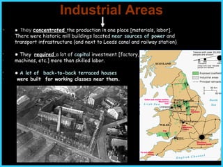 Industrial Areas ●  They  c oncentrated  the production in one place [materials, labor].  There were historic mill buildings located  near sources of power  and transport infrastructure (and next to Leeds canal and railway station)  ●   They  required  a lot of  capita l  investment [factory,  machines, etc.] more than skilled labor. ●   A lot of  back-to-back terraced houses were built  for working classes  near them . 