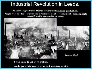 Industrial Revolution in Leeds.   As technology advanced factories were built  for mass   production.   People were needed to work in the factories (demand for labour) and so  many people moved  from the countryside to Leeds.  It was  rural to urban migration.  Leeds  grew  into such a  large and prosperous city Leeds, 1885 