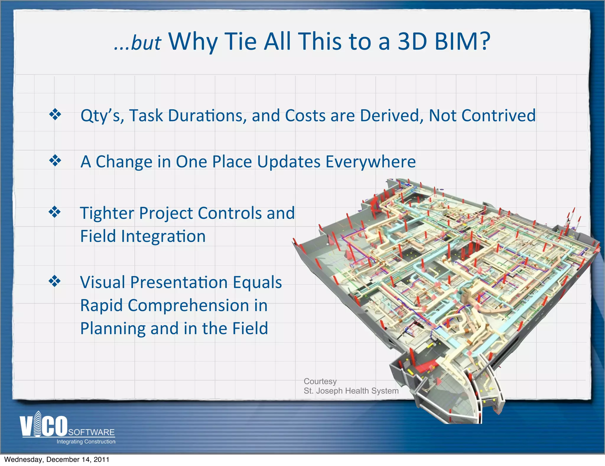 ...but	
  Why	
  Tie	
  All	
  This	
  to	
  a	
  3D	
  BIM?


           ❖        Qty’s,	
  Task	
  Dura:ons,	
  and	
  Costs	
  are	
  Derived,	
  Not	
  Contrived

           ❖        A	
  Change	
  in	
  One	
  Place	
  Updates	
  Everywhere

           ❖        Tighter	
  Project	
  Controls	
  and	
  
                    Field	
  Integra:on

           ❖        Visual	
  Presenta:on	
  Equals	
  
                    Rapid	
  Comprehension	
  in	
  
                    Planning	
  and	
  in	
  the	
  Field

                                                                Courtesy
                                                                St. Joseph Health System




Wednesday, December 14, 2011
 
