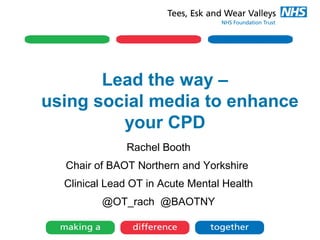 Lead the way –
using social media to enhance
your CPD
Rachel Booth
Chair of BAOT Northern and Yorkshire
Clinical Lead OT in Acute Mental Health
@OT_rach @BAOTNY
 
