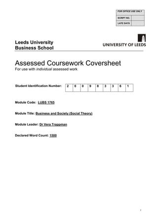 1
Leeds University
Business School
Assessed Coursework Coversheet
For use with individual assessed work
Student Identification Number:
Module Code: LUBS 1765
Module Title: Business and Society (Social Theory)
Module Leader: Dr Vera Trappman
Declared Word Count: 1500
FOR OFFICE USE ONLY
SCRIPT NO.
LATE DAYS
2 0 0 9 8 3 3 6 1
 