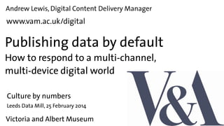 Andrew Lewis, Digital Content Delivery Manager

www.vam.ac.uk/digital

Publishing data by default
How to respond to a multi-channel,
multi-device digital world
Culture by numbers

Leeds Data Mill, 25 February 2014

Victoria and Albert Museum

 
