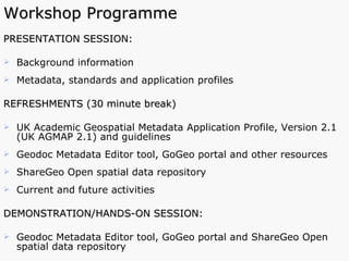 Workshop Programme PRESENTATION SESSION: Background information Metadata, standards and application profiles  REFRESHMENTS (30 minute break) UK Academic Geospatial Metadata Application Profile, Version 2.1 (UK AGMAP 2.1) and guidelines Geodoc Metadata Editor tool, GoGeo portal and other resources ShareGeo Open spatial data repository Current and future activities DEMONSTRATION/HANDS-ON SESSION:  Geodoc Metadata Editor tool, GoGeo portal and ShareGeo Open spatial data repository 