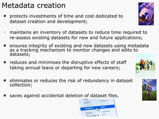 protects investments of time and cost dedicated to  dataset creation and development; maintains an inventory of datasets to reduce time required to  re-assess existing datasets for new and future applications; ensures integrity of existing and new datasets using metadata  as a tracking mechanism to monitor changes and edits to datasets; reduces and minimises the disruptive effects of staff  taking annual leave or departing for new careers; eliminates or reduces the risk of redundancy in dataset collection;  saves against accidental deletion of dataset files. Metadata creation 