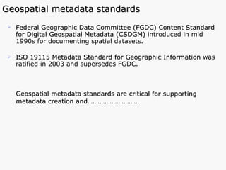Geospatial metadata standards Federal Geographic Data Committee (FGDC) Content Standard for Digital Geospatial Metadata (CSDGM)  introduced in mid 1990s for documenting spatial datasets.  ISO 19115 Metadata Standard for Geographic Information   was   ratified in 2003   and supersedes FGDC.  Geospatial metadata standards are critical for supporting metadata creation and…………………………  