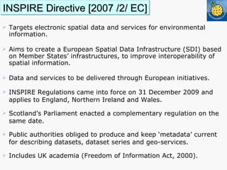 INSPIRE Directive [2007 /2/ EC] T argets electronic spatial data and services for environmental information.  Aims to create a European Spatial Data Infrastructure (SDI) based on Member States’ infrastructures, to improve interoperability of spatial information. Data and services to be delivered through European initiatives.  INSPIRE Regulations came into force on 31 December 2009 and applies to England, Northern Ireland and Wales. Scotland’s Parliament enacted a complementary regulation on the  same date.  Public authorities obliged to produce and keep ‘metadata’ current for describing datasets, dataset series and geo-services. Includes UK academia (Freedom of Information Act, 2000). 