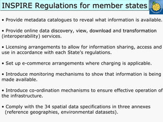 •  Provide metadata catalogues to reveal what information is available. •  Provide online data  discovery ,  view ,  download  and  transformation  (interoperability) services. •  Licensing arrangements to allow for information sharing, access and use in accordance with each State’s regulations. •  Set up e-commerce arrangements where charging is applicable. •  Introduce monitoring mechanisms to show that information is being made available. •  Introduce co-ordination mechanisms to ensure effective operation of the infrastructure. Comply with the 34 spatial data specifications in three annexes  (reference geographies, environmental datasets). INSPIRE Regulations for member states 