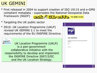 * First released in 2004 to support creation of ISO 19115 and e-GMS compliant metadata - supersedes   the National Geospatial Data  Framework ( NGDF) * Targeting the UK public sector * 2010: UK Location Programme (UKLP)  revised UK GEMINI 2.1   to meet the  requirements of the EU INSPIRE Directive. UK GEMINI UK Location Programme (UKLP)  is a pan-government  collaborative initiative with the responsibility to develop and implement the INSPIRE Directive 2007/2/EC  and the UK Location Strategy. 