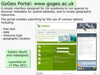 A simple interface designed for UK academia to run queries to  discover metadata for spatial datasets, and to locate geographic resources.  The portal enables searching by the use of various options  including  - free text  - date  - resource type  - geographic location GoGeo Portal: www.gogeo.ac.uk GoGeo rebuilt  and redesigned. Launched on  17 May 2011 