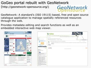 GoGeo portal rebuilt with GeoNetwork  ( http://geonetwork-opensource.org/) GeoNetwork: A standard’s (ISO 19115) based, free and open source catalogue application to manage spatially referenced resources through the web.  Provides metadata editing and search functions as well as an embedded interactive web map viewer.  