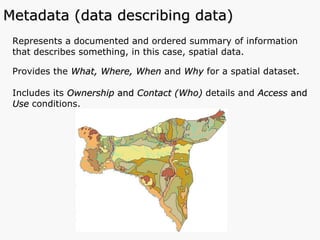 Represents a documented and ordered summary of information that describes something, in this case, spatial data. Provides the  What, Where, When  and   Why  for a spatial dataset. Includes its  Ownership  and  Contact (Who)  details and  Access  and  Use  conditions.  Metadata (data describing data) 
