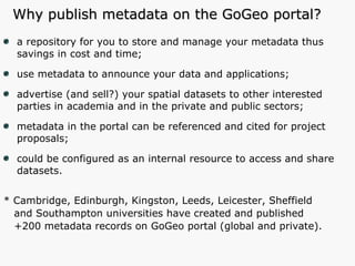 Why publish metadata on the GoGeo portal? a repository for you to store and manage your metadata thus savings in cost and time; use metadata to announce your data and applications; advertise (and sell?) your spatial datasets to other interested parties in academia and in the private and public sectors; metadata in the portal can be referenced and cited for project proposals; could be configured as an internal resource to access and share datasets. * Cambridge, Edinburgh, Kingston, Leeds, Leicester, Sheffield and Southampton universities have created and published  +200 metadata records on GoGeo portal (global and private). 