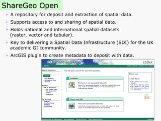 ShareGeo Open A repository for deposit and extraction of spatial data. Supports access to and sharing of spatial data. Holds national and international spatial datasets  (raster, vector and tabular). Key to delivering a Spatial Data Infrastructure (SDI) for the UK academic GI community.  ArcGIS plugin to create metadata to deposit with data. 