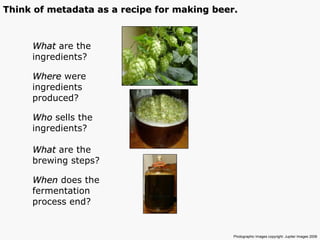 What  are the  ingredients? Where  were ingredients produced? Who  sells the ingredients? What  are the brewing steps? When  does the  fermentation  process end? Photographic Images copyright: Jupiter Images 2006  Think of metadata as a recipe for making beer. 